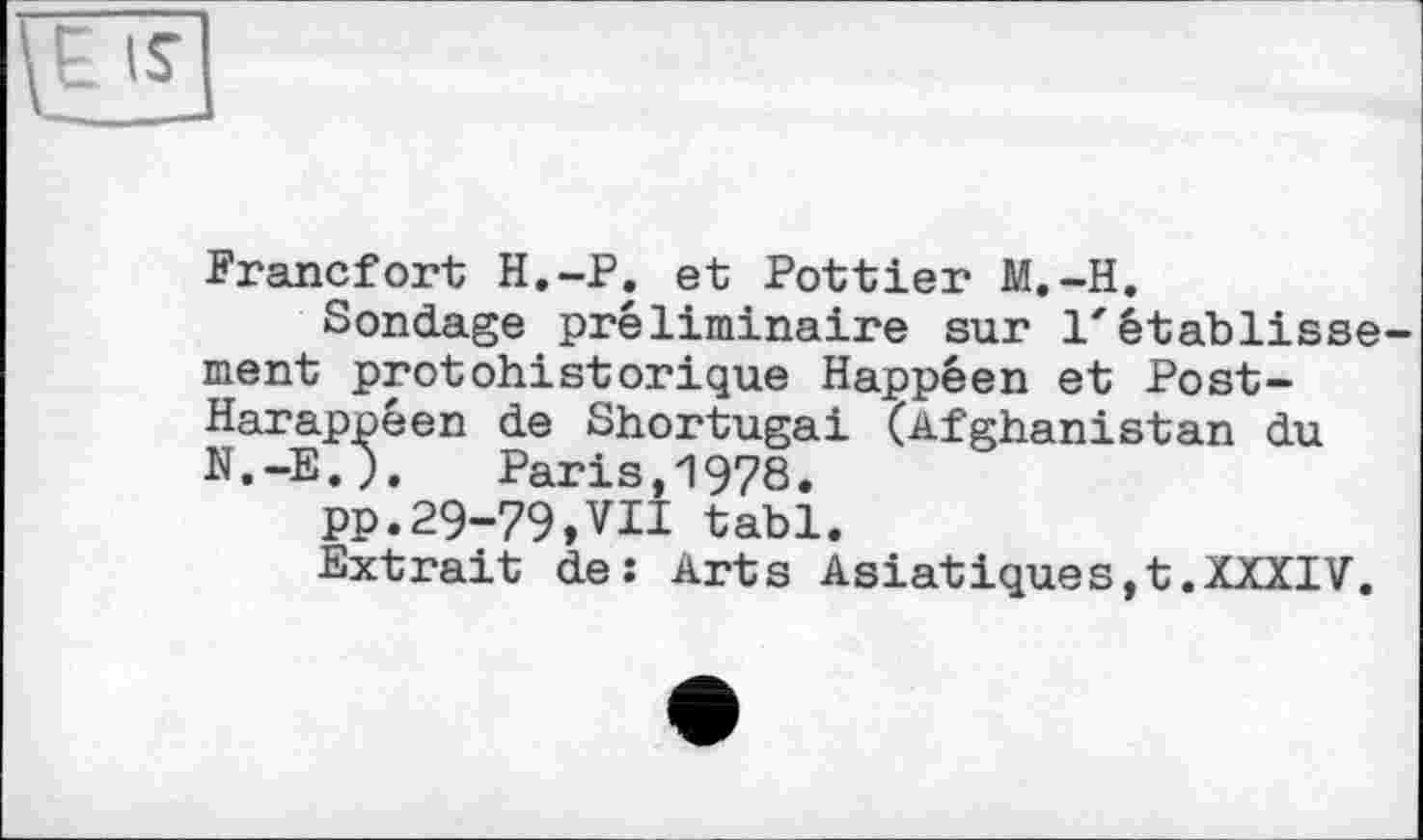 ﻿\ЁЗ
Francfort H.-P. et Pottier M.-H.
Sondage préliminaire sur l'établissement protohistorique Happéen et Post-Harappéen de Shortugai (Afghanistan du N.-E.). Paris,1978.
PP.29-79,VU tabl.
Extrait de: Arts Asiatiques,t.XXXIV.